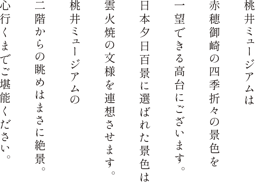 桃井ミュージアムは赤穗御崎の四季折々の景色を一望できる高台にございます。日本夕日百景に選ばれた景色は雲火焼の交様を連想させます。桃井ミュージアムの2階からの眺めはまさに絶景。心行くまでご堪能ください。